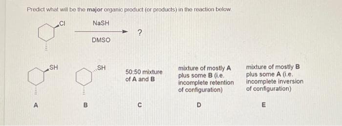 Predict what will be the major organic product (or products) in the reaction below.
NaSH
ou
SH
B
DMSO
SH
50:50 mixture
of A and B
mixture of mostly A
plus some B (i.e.
incomplete retention
of configuration)
D
mixture of mostly B
plus some A (i.e.
incomplete inversion
of configuration)
E