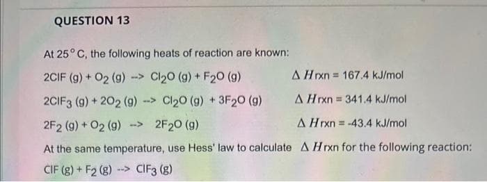 QUESTION 13
At 25° C, the following heats of reaction are known:
2CIF (g) + O2 (g) > Cl₂0 (g) + F20 (g)
A Hrxn= 167.4 kJ/mol
2CIF3 (9) + 202 (9) -> Cl₂0 (g) +3F20 (9)
A Hrxn = 341.4 kJ/mol
2F2 (g) + O2 (g) -> 2F₂0 (9)
A Hrxn = -43.4 kJ/mol
At the same temperature, use Hess' law to calculate A Hrxn for the following reaction:
CIF (g) + F2 (g) --> CIF3 (8)
