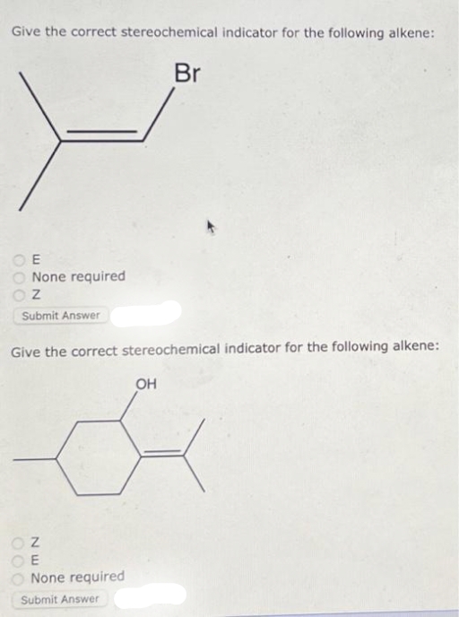 Give the correct stereochemical indicator for the following alkene:
E
None required
Z
Submit Answer
Give the correct stereochemical indicator for the following alkene:
OZ
OE
None required
Submit Answer
Br
OH