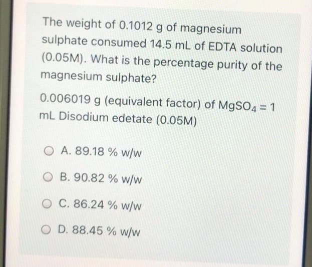 The weight of 0.1012 g of magnesium
sulphate consumed 14.5 mL of EDTA solution
(0.05M). What is the percentage purity of the
magnesium sulphate?
0.006019 g (equivalent factor) of M9SO4 = 1
mL Disodium edetate (0.05M)
O A. 89.18 % w/w
O B. 90.82 % w/w
O C. 86.24 % w/w
O D. 88.45 % w/w
