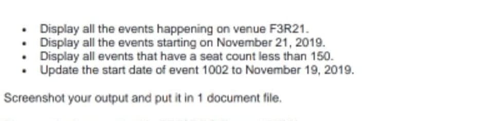 • Display all the events happening on venue F3R21.
• Display all the events starting on November 21, 2019.
• Display all events that have a seat count less than 150.
Update the start date of event 1002 to November 19, 2019.
Screenshot your output and put it in 1 document file.
