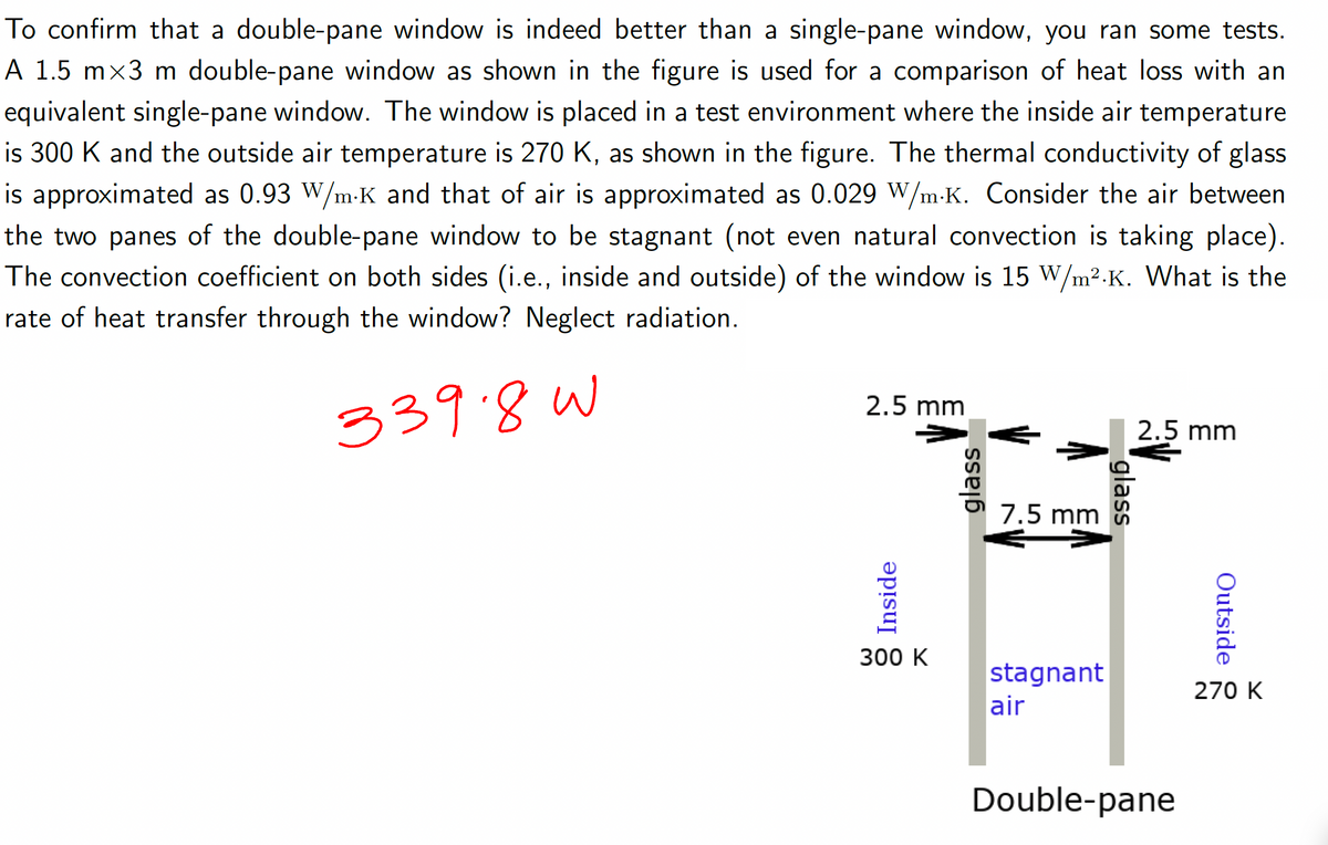 To confirm that a double-pane window is indeed better than a single-pane window, you ran some tests.
A 1.5 mx3 m double-pane window as shown in the figure is used for a comparison of heat loss with an
equivalent single-pane window. The window is placed in a test environment where the inside air temperature
is 300 K and the outside air temperature is 270 K, as shown in the figure. The thermal conductivity of glass
is approximated as 0.93 W/m-K and that of air is approximated as 0.029 W/m.K. Consider the air between
the two panes of the double-pane window to be stagnant (not even natural convection is taking place).
The convection coefficient on both sides (i.e., inside and outside) of the window is 15 W/m².K. What is the
rate of heat transfer through the window? Neglect radiation.
339.8W
2.5 mm
Inside
300 K
glass
7.5 mm
stagnant
air
glass
2.5 mm
Double-pane
Outside
270 K