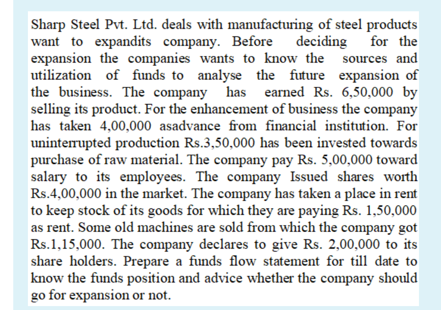 deciding
for the
Sharp Steel Pvt. Ltd. deals with manufacturing of steel products
want to expandits company. Before
expansion the companies wants to know the sources and
utilization of funds to analyse the future expansion of
the business. The company has
has earned Rs. 6,50,000 by
selling its product. For the enhancement of business the company
has taken 4,00,000 asadvance from financial institution. For
uninterrupted production Rs.3,50,000 has been invested towards
purchase of raw material. The company pay Rs. 5,00,000 toward
salary to its employees. The company Issued shares worth
Rs.4,00,000 in the market. The company has taken a place in rent
to keep stock of its goods for which they are paying Rs. 1,50,000
as rent. Some old machines are sold from which the company got
Rs.1,15,000. The company declares to give Rs. 2,00,000 to its
share holders. Prepare a funds flow statement for till date to
know the funds position and advice whether the company should
go for expansion or not.