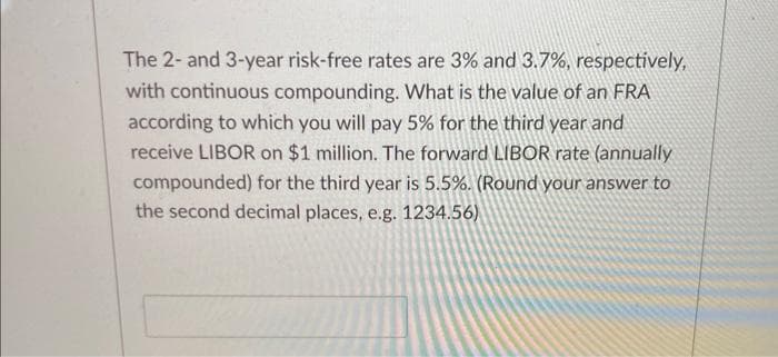 The 2- and 3-year risk-free rates are 3% and 3.7%, respectively,
with continuous compounding. What is the value of an FRA
according to which you will pay 5% for the third year and
receive LIBOR on $1 million. The forward LIBOR rate (annually
compounded) for the third year is 5.5%. (Round your answer to
the second decimal places, e.g. 1234.56)