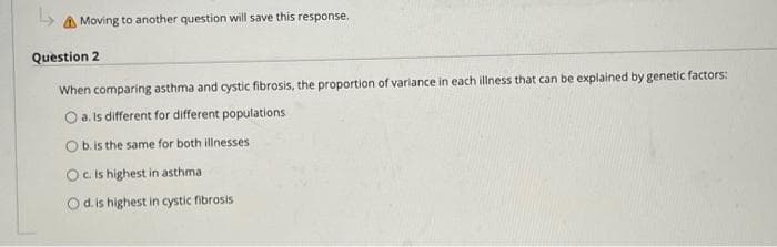 ↳ Moving to another question will save this response.
Question 2
When comparing asthma and cystic fibrosis, the proportion of variance in each illness that can be explained by genetic factors:
O a. Is different for different populations
O b. is the same for both illnesses
Oc. Is highest in asthma
O d. is highest in cystic fibrosis