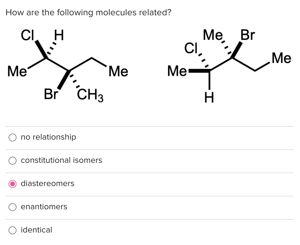 How are the following molecules related?
CI H
Me
Br CH3
no relationship
constitutional isomers
O diastereomers
enantiomers
identical
Me
CI
Me
Me Br
I.
H
Me