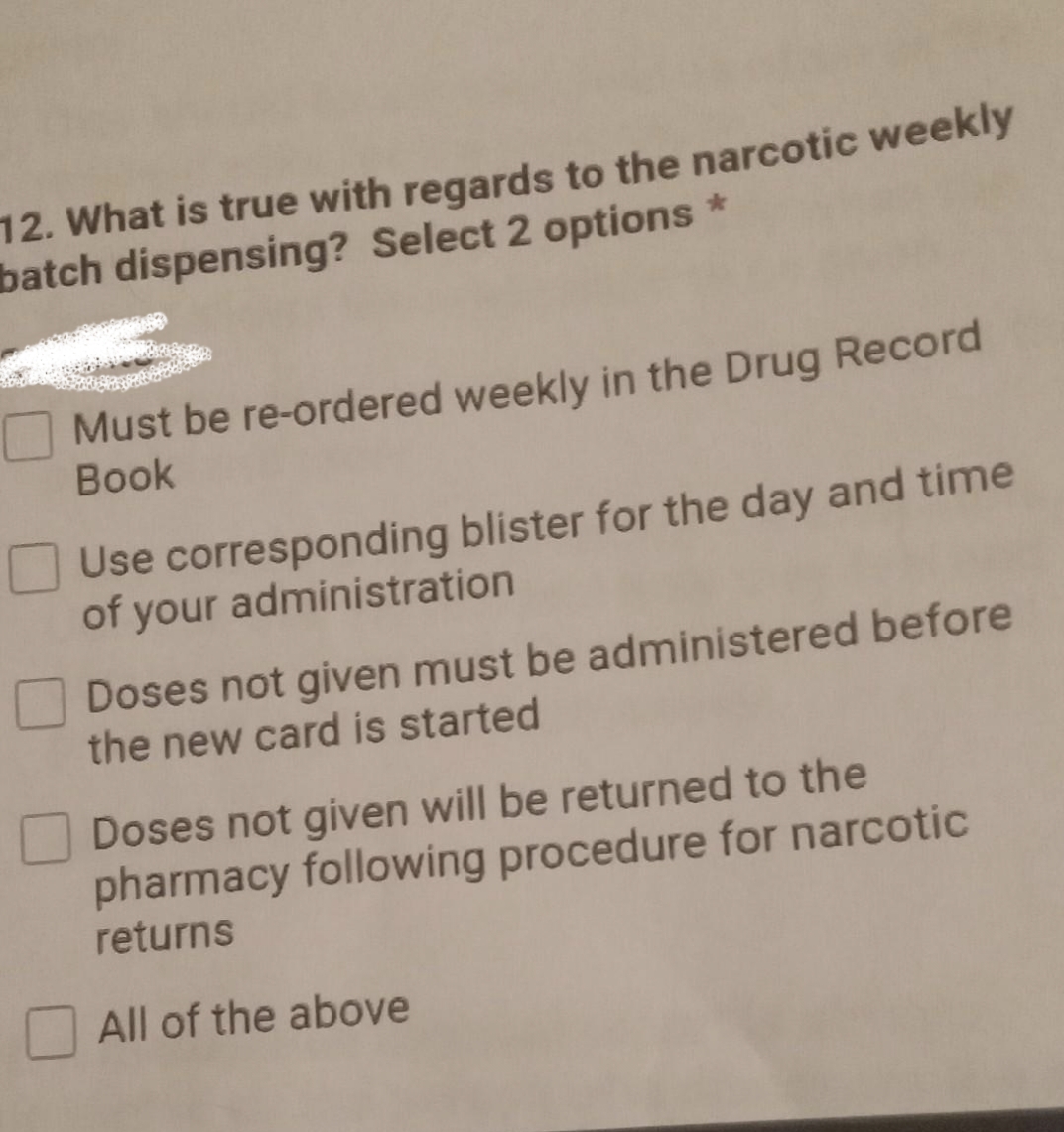 12. What is true with regards to the narcotic weekly
batch dispensing? Select 2 options *
Must be re-ordered weekly in the Drug Record
Book
Use corresponding blister for the day and time
of your administration
Doses not given must be administered before
the new card is started
Doses not given will be returned to the
pharmacy following procedure for narcotic
returns
All of the above