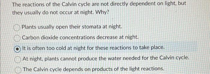 The reactions of the Calvin cycle are not directly dependent on light, but
they usually do not occur at night. Why?
Plants usually open their stomata at night.
Carbon dioxide concentrations decrease at night.
It is often too cold at night for these reactions to take place.
At night, plants cannot produce the water needed for the Calvin cycle.
The Calvin cycle depends on products of the light reactions.