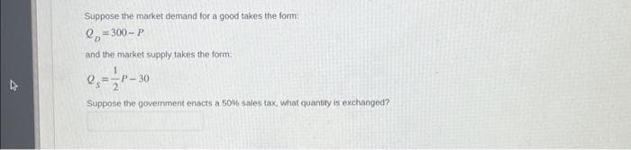 Suppose the market demand for a good takes the form:
2=300-P
and the market supply takes the form:
1
P-30
Suppose the govemment enacts a 50% sales tax, what quantity is exchanged?