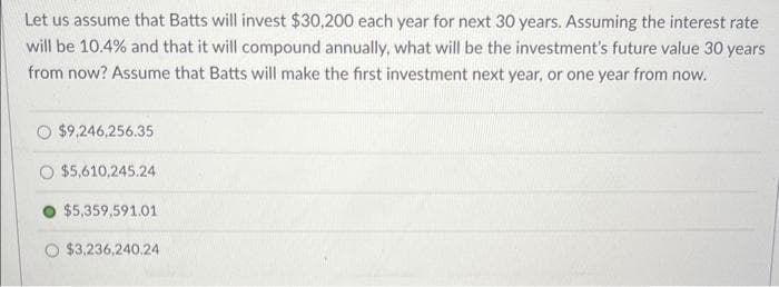 Let us assume that Batts will invest $30,200 each year for next 30 years. Assuming the interest rate
will be 10.4% and that it will compound annually, what will be the investment's future value 30 years
from now? Assume that Batts will make the first investment next year, or one year from now.
$9,246,256.35
$5,610,245.24
$5,359,591.01
$3,236,240.24