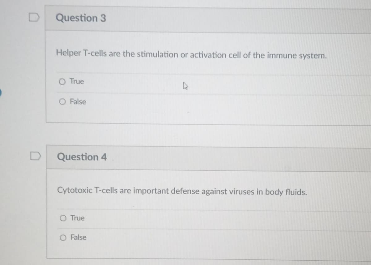 D
Question 3
Helper T-cells are the stimulation or activation cell of the immune system.
O True
False
Question 4
Cytotoxic T-cells are important defense against viruses in body fluids.
O True
A
O False