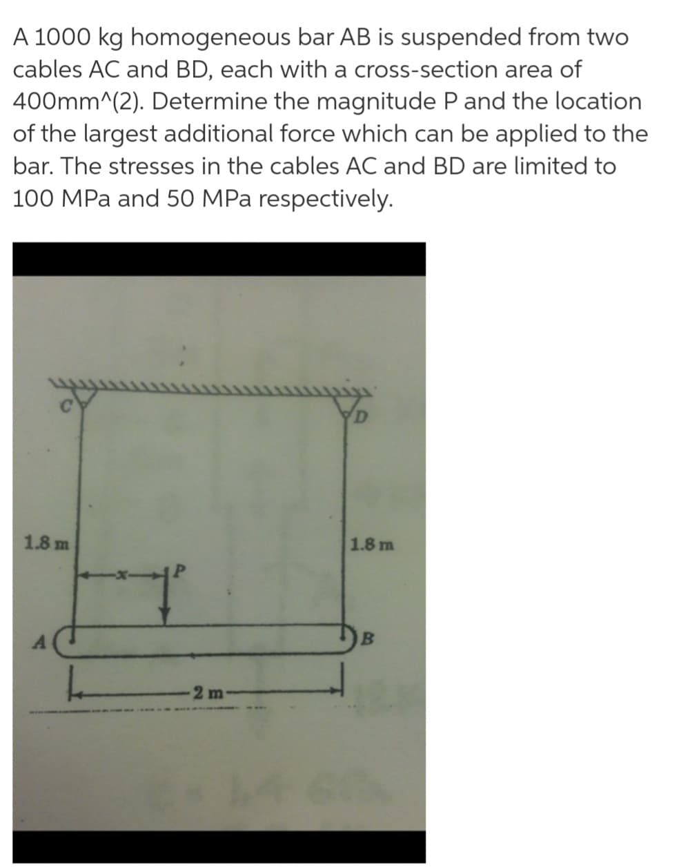 A 1000 kg homogeneous bar AB is suspended from two
cables AC and BD, each with a cross-section area of
400mm^(2). Determine the magnitude P and the location
of the largest additional force which can be applied to the
bar. The stresses in the cables AC and BD are limited to
100 MPa and 50 MPa respectively.
1.8 m
1.8 m
2 m
