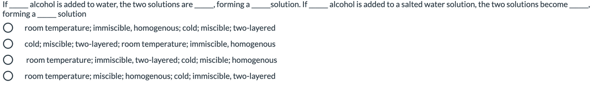 If
alcohol is added to water, the two solutions are
,forming a
_solution. If
alcohol is added to a salted water solution, the two solutions become
forming a
solution
room temperature; immiscible, homogenous; cold; miscible; two-layered
cold; miscible; two-layered; room temperature; immiscible, homogenous
room temperature; immiscible, two-layered; cold; miscible; homogenous
room temperature; miscible; homogenous; cold; immiscible, two-layered
