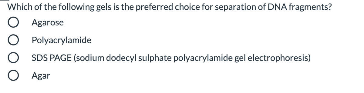 Which of the following gels is the preferred choice for separation of DNA fragments?
Agarose
Polyacrylamide
SDS PAGE (sodium dodecyl sulphate polyacrylamide gel electrophoresis)
Agar
