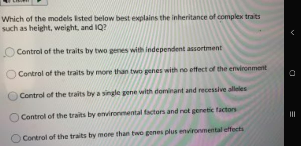 Which of the models listed below best explains the inheritance of complex traits
such as height, weight, and IQ?
Control of the traits by two genes with independent assortment
Control of the traits by more than two genes with no effect of the environment
Control of the traits by a single gene with dominant and recessive alleles
Control of the traits by environmental factors and not genetic factors
Control of the traits by more than two genes plus environmental effects
