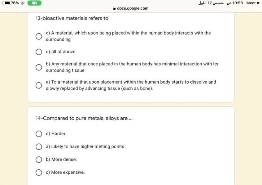 76%
=et  10:58 ص خميس 17 أيلول
A docs.google.com
13-bioactive materials refers to
c) A material, which upon being placed within the human body interacts with the
surrounding
O d) all of above
b) Any material that once placed in the human body has minimal interaction with its
surrounding tissue
a) To a material that upon placement within the human body starts to dissolve and
slowly replaced by advancing tissue (such as bone).
14-Compared to pure metals, alloys are .
d) Harder.
a) Likely to have higher melting points.
O b) More dense.
O c) More expensive.
