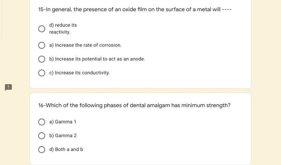 15-In general, the presence of an oxide film on the surface of a metal wil -
d) reduce its
reactivity.
a) Increase the rate of corrosion.
O b) Increase its potential to act as an anode.
c) Increase its conductivity.
16-Which of the following phases of dental amalgam has minimum strength?
a) Gamma 1
O b) Gamma 2
O d) Both a and b
