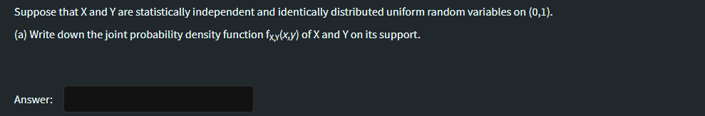 Suppose that X and Y are statistically independent and identically distributed uniform random variables on (0,1).
(a) Write down the joint probability density function fxy(x,y) of X and Y on its support.
Answer:
