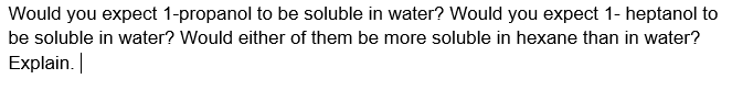 Would you expect 1-propanol to be soluble in water? Would you expect 1- heptanol to
be soluble in water? Would either of them be more soluble in hexane than in water?
Explain.
