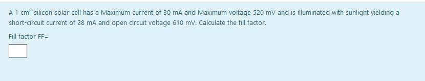 A 1 cm? silicon solar cell has a Maximum current of 30 mA and Maximum voltage 520 mv and is illuminated with sunlight yielding a
short-circuit current of 28 mA and open circuit voltage 610 mv. Calculate the fill factor.
Fill factor FF=

