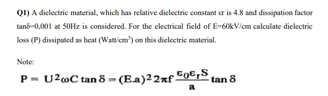 Q1) A dielectric material, which has relative dielectric constant er is 4.8 and dissipation factor
tan8=0,001 at 50Hz is considered. For the electrical field of E-60kV/cm calculate dielectric
loss (P) dissipated as heat (Watt/cm³) on this dielectric material.
Note:
P = U²wC tan 8 = (E.a)22πf ³0€ ₁S₁
a
tan 8