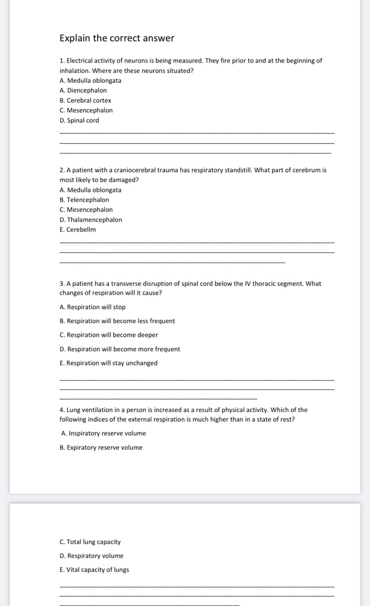 Explain the correct answer
1. Electrical activity of neurons is being measured. They fire prior to and at the beginning of
inhalation. Where are these neurons situated?
A. Medulla oblongata
A. Diencephalon
B. Cerebral cortex
C. Mesencephalon
D. Spinal cord
2. A patient with a craniocerebral trauma has respiratory standstill. What part of cerebrum ist
most likely to be damaged?
A. Medulla oblongata
B. Telencephalon
C. Mesencephalon
D. Thalamencephalon
E. Cerebellm
3. A patient has a transverse disruption of spinal cord below the IV thoracic segment. What
changes of respiration will it cause?
A. Respiration will stop
B. Respiration will become less frequent
C. Respiration will become deeper
D. Respiration will become more frequent
E. Respiration will stay unchanged
4. Lung ventilation in a person is increased as a result of physical activity. Which of the
following indices of the external respiration is much higher than in a state of rest?
A. Inspiratory reserve volume
B. Expiratory reserve volume
C. Total lung capacity
D. Respiratory volume
E. Vital capacity of lungs