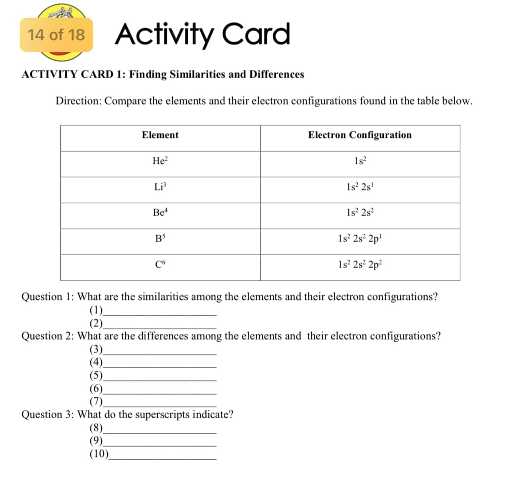 Activity Card
14 of 18
ACTIVITY CARD 1: Finding Similarities and Differences
Direction: Compare the elements and their electron configurations found in the table below.
Element
Electron Configuration
He?
1s?
Li³
1s² 2s'
Be4
1s² 2s?
1s² 2s² 2p'
C6
1s? 2s² 2p?
Question 1: What are the similarities among the elements and their electron configurations?
(1).
(2).
Question 2: What are the differences among the elements and their electron configurations?
(3)
(4)
(5)
(6)
(7)
Question 3: What do the superscripts indicate?
(8).
(9)
(10)
