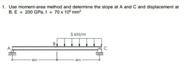 1. Use moment-area method and determine the slope at A and C and displacement at
B. E = 200 GPa, I = 70 x 10° mm*
5 kN/m
B
4m
4m
