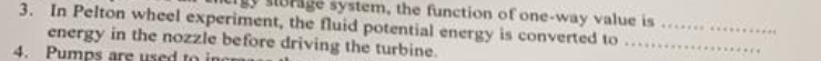 age system, the function of one-way value is
3. In Pelton wheel experiment, the fluid potential energy is converted to
energy in the nozzle before driving the turbine.
4. Pumps are used to incr
