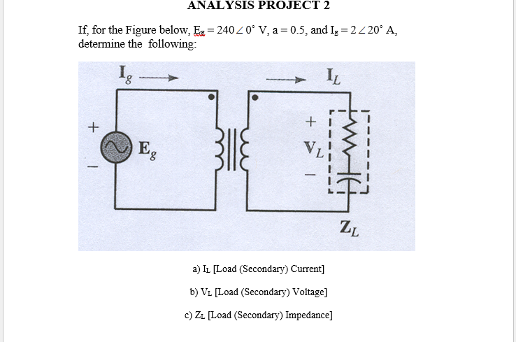 ANALYSIS PROJECT 2
If, for the Figure below, Eg = 240Z 0° V, a = 0.5, and Iz = 2/ 20° A,
determine the following:
I.
8,
IL
Eg
ZL
a) IL [Load (Secondary) Current]
b) VL [Load (Secondary) Voltage]
c) ZL [Load (Secondary) Impedance]
