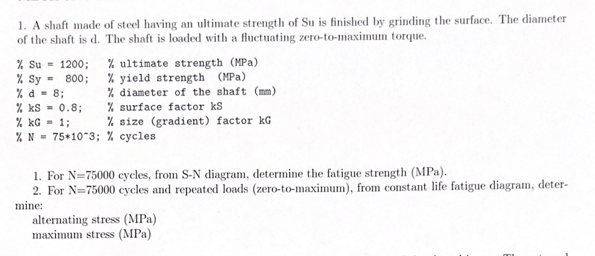 1. A shaft made of steel having an ultimate strength of Su is finished by grinding the surface. The diameter
of the shaft is d. The shaft is loaded with a fluctuating zero-to-maximum torque.
% ultimate strength (MPa)
% yield strength (MPa)
% diameter of the shaft (mm)
% surface factor kS
% Su =
1200;
% Sy
% d
% kS
800;
8;
%3D
0.8;
%3D
13;
% size (gradient) factor kG
% kG
% N = 75*10^3; % cycles
%3D
1. For N=75000 cycles, from S-N diagram, determine the fatigue strength (MPa).
2. For N=75000 cycles and repeated loads (zero-to-maximum), from constant life fatigue diagram, deter-
mine:
alternating stress (MPa)
maximum stress (MPa)
