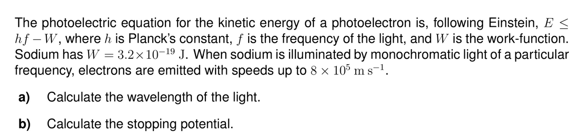The photoelectric equation for the kinetic energy of a photoelectron is, following Einstein, E <
hf – W, whereh is Planck's constant, f is the frequency of the light, and W is the work-function.
Sodium has W = 3.2×10-19 J. When sodium is illuminated by monochromatic light of a particular
frequency, electrons are emitted with speeds up to 8 x 105 ms-1.
a) Calculate the wavelength of the light.
b) Calculate the stopping potential.
