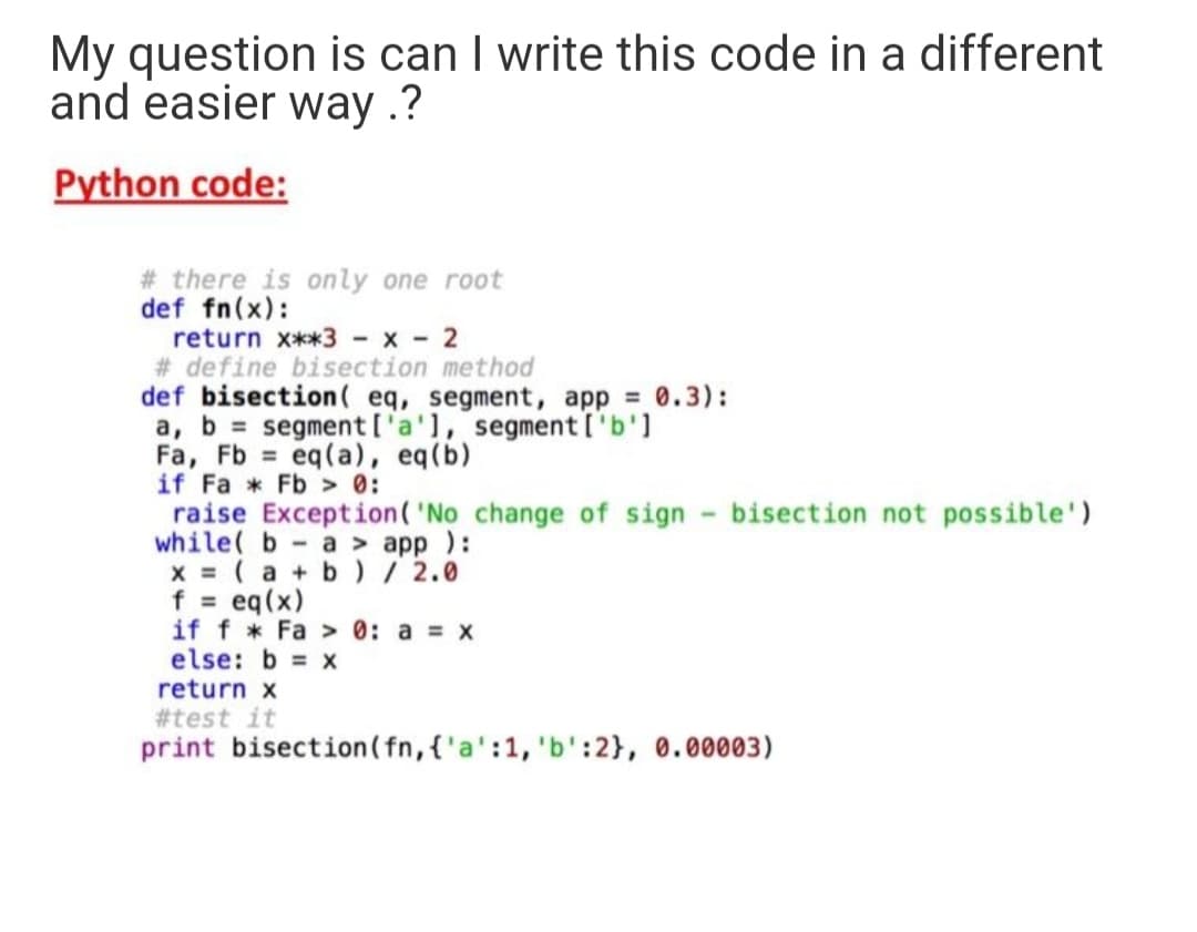 My question is can I write this code in a different
and easier way .?
Python code:
# there is only one root
def fn(x):
return x**3 - x - 2
# define bisection method
def bisection( eq, segment, app = 0.3):
a, b = segment ['a'1, segment['b']
Fa, Fb eq(a), eq(b)
if Fa * Fb > 0:
raise Exception('
while( b- a > app ):
x = ( a + b) / 2.0
f eq(x)
if f * Fa > 0: a x
else: b x
return x
#test it
print bisection (fn, {'a':1, 'b':2}, 0.00003)
%3D
change of sign - bisection not possible')
