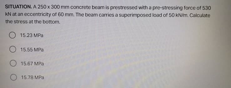 SITUATION. A 250 x 300 mm concrete beam is prestressed with a pre-stressing force of 530
kN at an eccentricity of 60 mm. The beam carries a superimposed load of 50 kN/m. Calculate
the stress at the bottom.
15.23 MPa
O 15.55 MPa
O 15.67 MPa
15.78 MPa
