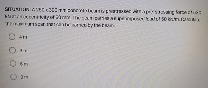 SITUATION. A 250 x 300 mm concrete beam is prestressed with a pre-stressing force of 530
kN at an eccentricity of 60 mm. The beam carries a superimposed load of 50 kN/m. Calculate
the maximum span that can be carried by the beam.
O 4m
O 3 m
O 6m
9 m
