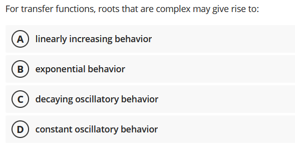For transfer functions, roots that are complex may give rise to:
A) linearly increasing behavior
B exponential behavior
c) decaying oscillatory behavior
D) constant oscillatory behavior
