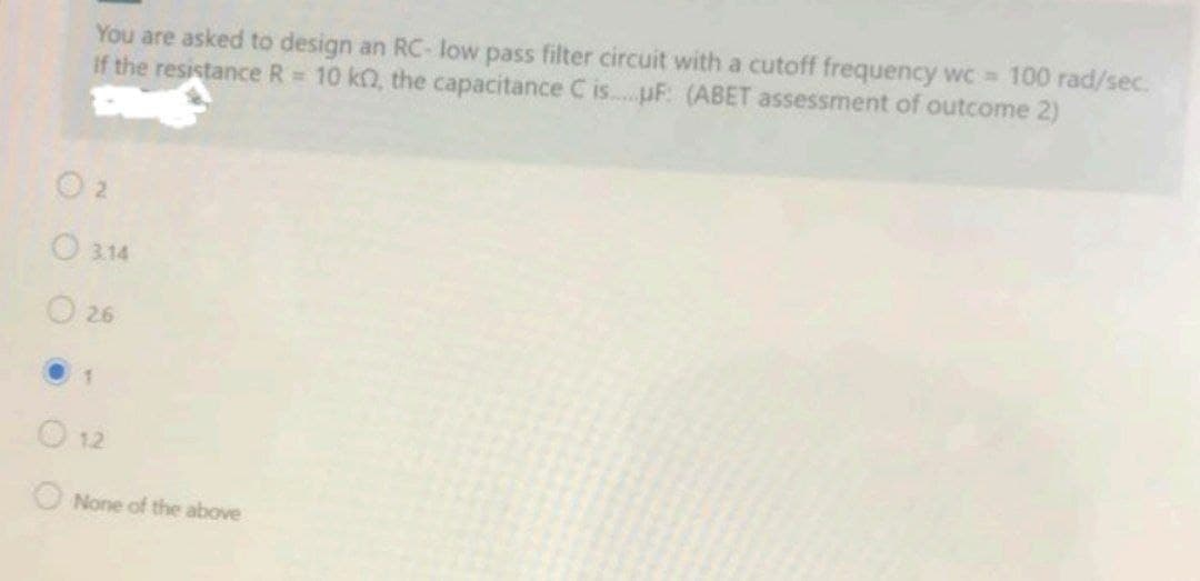 You are asked to design an RC- low pass filter circuit with a cutoff frequency wC 100 rad/sec.
If the resistance R 10 kQ, the capacitance C is..pF: (ABET assessment of outcome 2)
O 2
O 314
O 26
O 12
ONone of the above

