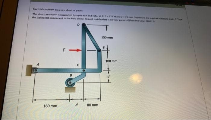 Start this problem on a new sheet of paper.
The structure shown is supported by a pin at A and roller at 8.F-277 N and d-76 mm Determine the support actions at pin C.Type
the horizontal component in the field below. It must match what is on your paper. (Official Use Only 270512)
160 mm
F-
B
d
80 mm
150 mm
100 mm
