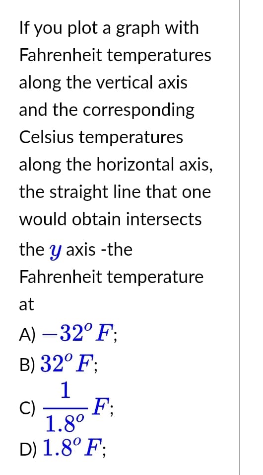 If you plot a graph with
Fahrenheit temperatures
along the vertical axis
and the corresponding
Celsius temperatures
along the horizontal axis,
the straight line that one
would obtain intersects
the y axis -the
Fahrenheit temperature
at
A) -32°F:
B) 32° F:
1
C)
F;
1.8⁰
D) 1.8° F: