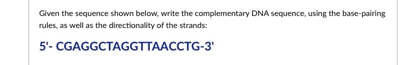 Given the sequence shown below, write the complementary DNA sequence, using the base-pairing
rules, as well as the directionality of the strands:
5'- CGAGGCTAGGTTAACCTG-3'