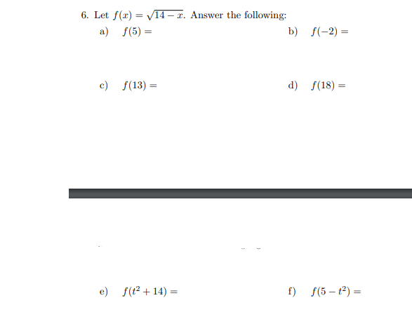 6. Let f(x)=√14-x. Answer the following:
a) f(5)=
c) f(13) =
e) f(t²+14) =
b) f(-2)=
d) f(18)=
f) f(5 - 1²) =