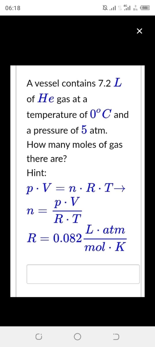 06:18
A vessel contains 7.2 L
of He gas at a
temperature of 0° C and
a pressure of 5 atm.
How many moles of gas
there are?
Hint:
p.V=n·R·T→
P.V
R.T
R = = 0.082-
n =
C
1
O
L atm
mol K
.
U
B/s
98
×