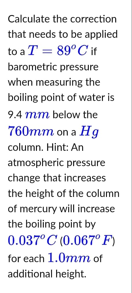 Calculate the correction
that needs to be applied
to a T = 89° C if
barometric pressure
when measuring the
boiling point of water is
9.4 mm below the
760mm on a Hg
column. Hint: An
atmospheric pressure
change that increases
the height of the column
of mercury will increase
the boiling point by
0.037° C (0.067° F)
for each 1.0mm of
additional height.