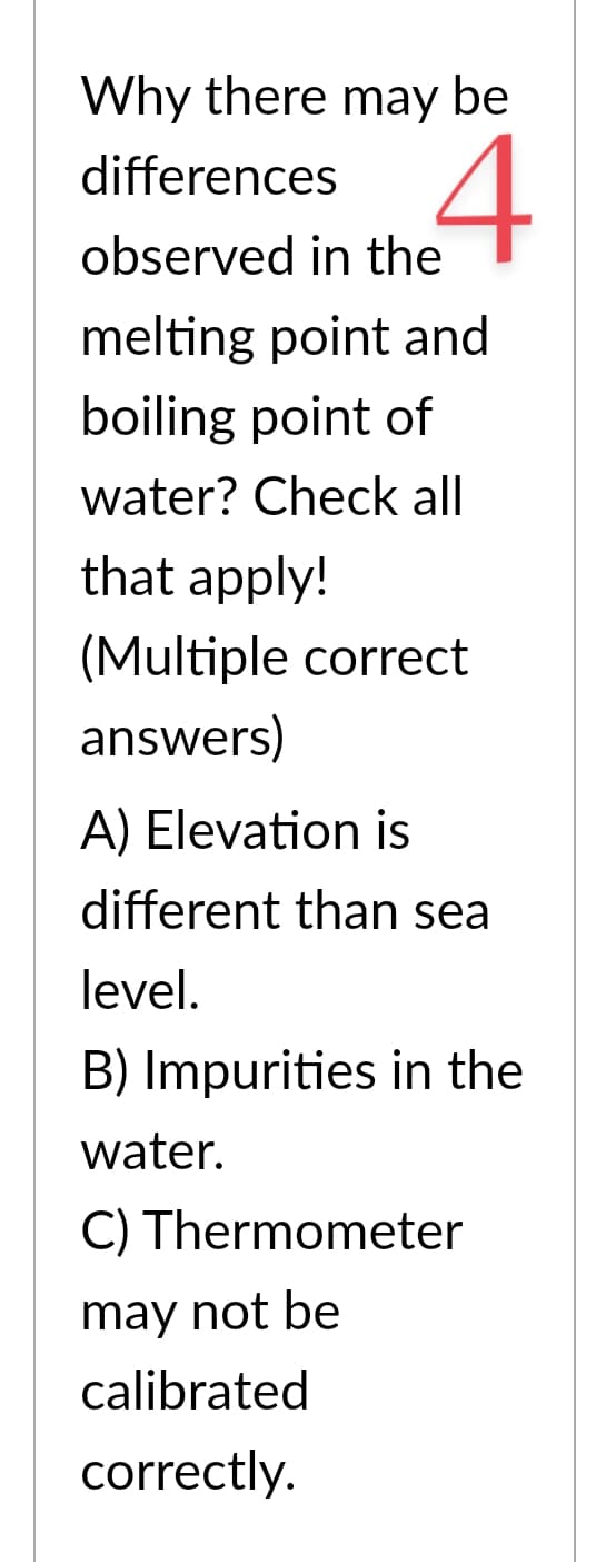 Why there may be
4
differences
observed in the
melting point and
boiling point of
water? Check all
that apply!
(Multiple correct
answers)
A) Elevation is
different than sea
level.
B) Impurities in the
water.
C) Thermometer
may not be
calibrated
correctly.