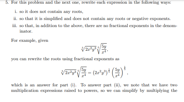 5. For this problem and the next one, rewrite each expression in the following ways:
i. so it does not contain any roots,
ii. so that it is simplified and does not contain any roots or negative exponents.
iii. so that, in addition to the above, there are no fractional exponents in the denom-
inator.
For example, given
√√2x²y³
you can rewrite the roots using fractional exponents as
5y
√2²¹√²-(2-²)+(²).
V
which is an answer for part (i). To answer part (ii), we note that we have two
multiplication expressions raised to powers, so we can simplify by multiplying the