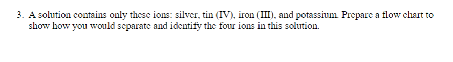 3. A solution contains only these ions: silver, tin (IV), iron (III), and potassium. Prepare a flow chart to
show how you would separate and identify the four ions in this solution.