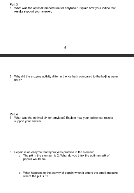 Part 3
5. What was the optimal temperature for amylase? Explain how your iodine test
results support your answer.
5
6. Why did the enzyme activity differ in the ice bath compared to the boiling water
bath?
Part 4
7. What was the optimal pH for amylase? Explain how your iodine test results
support your answer.
8. Pepsin is an enzyme that hydrolyzes proteins in the stomach.
a. The pH in the stomach is 2. What do you think the optimum pH of
pepsin would be?
b. What happens to the activity of pepsin when it enters the small intestine
where the pH is 8?