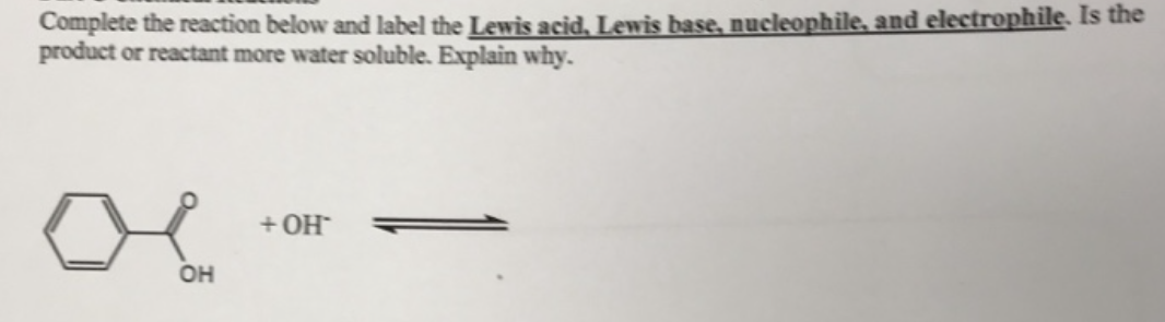 Complete the reaction below and label the Lewis acid, Lewis base, nucleophile, and electrophile. Is the
product or reactant more water soluble. Explain why.
OH
+ OH™