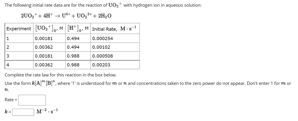 The following initial rate data are for the reaction of UO₂+ with hydrogen ion in aqueous solution:
2UO₂+ + 4H+ → U4++ UO2²+ + 2H₂O
Experiment [UO₂+]o, M [H+], M Initial Rate, M. s¯
0'
0'
0.00181
0.494
0.000254
0.00362
0.494
0.00102
0.00181
0.988
0.000508
0.00362
0.988
0.00203
1
2
3
4
Complete the rate law for this reaction in the box below.
Use the form k[A] [B]", where '1' is understood for m or n and concentrations taken to the zero power do not appear. Don't enter 1 for m or
n.
Rate =
k=
M-2.s-1