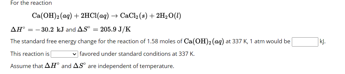 For the reaction
Ca(OH)2 (aq) + 2HCl(aq) → CaCl₂ (s) + 2H₂O(1)
AH° = 30.2 kJ and AS° = 205.9 J/K
The standard free energy change for the reaction of 1.58 moles of Ca(OH)2 (aq) at 337 K, 1 atm would be
This reaction is
✓favored under standard conditions at 337 K.
Assume that AH and AS are independent of temperature.
kj.